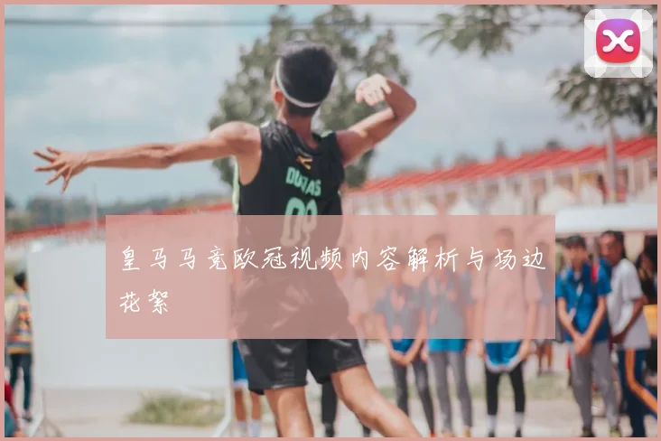 皇马马竞欧冠视频内容解析与场边花絮