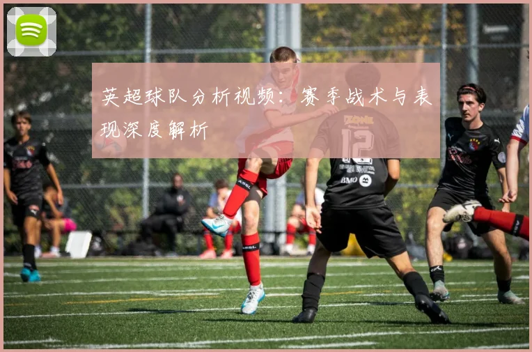 英超球队分析视频:赛季战术与表现深度解析