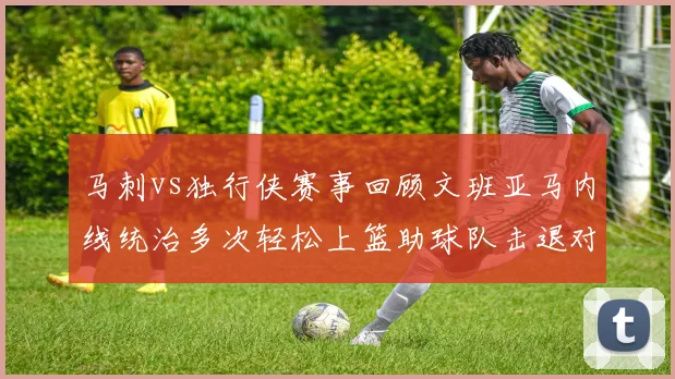 马刺vs独行侠赛事回顾文班亚马内线统治多次轻松上篮助球队击退对手