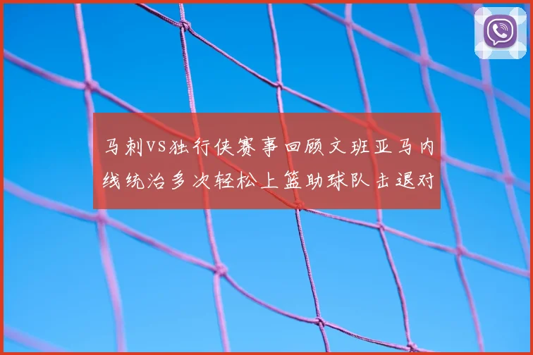 马刺vs独行侠赛事回顾文班亚马内线统治多次轻松上篮助球队击退对手