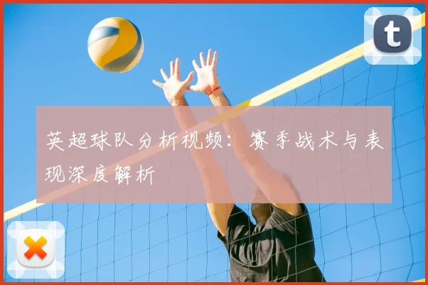 英超球队分析视频:赛季战术与表现深度解析