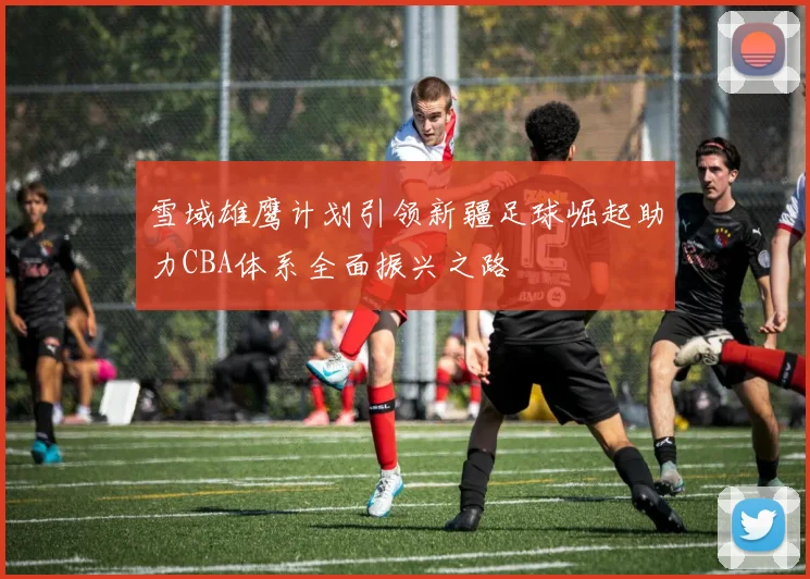 雪域雄鹰计划引领新疆足球崛起助力CBA体系全面振兴之路