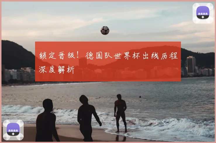 锁定晋级！德国队世界杯出线历程深度解析